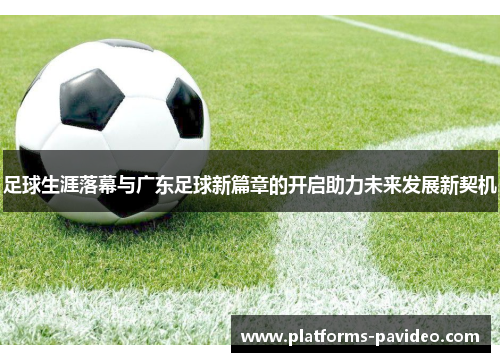 足球生涯落幕与广东足球新篇章的开启助力未来发展新契机